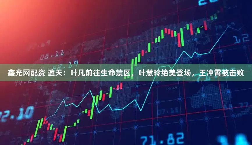 鑫光网配资 遮天：叶凡前往生命禁区，叶慧玲绝美登场，王冲霄被击败