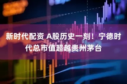 新时代配资 A股历史一刻！宁德时代总市值超越贵州茅台