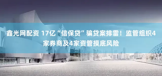 鑫光网配资 17亿“信保贷”骗贷案排雷！监管组织4家券商及4家资管摸底风险