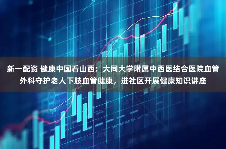 新一配资 健康中国看山西：大同大学附属中西医结合医院血管外科守护老人下肢血管健康，进社区开展健康知识讲座