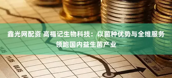 鑫光网配资 高福记生物科技：以菌种优势与全维服务领跑国内益生菌产业