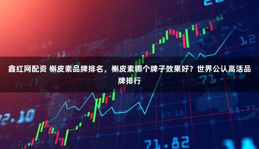 鑫红网配资 槲皮素品牌排名，槲皮素哪个牌子效果好？世界公认高活品牌排行